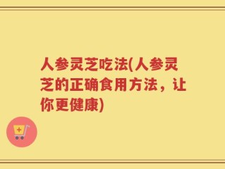 人参灵芝吃法(人参灵芝的正确食用方法，让你更健康)