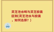 灵芝泡水喝与灵芝胶囊区别(灵芝泡水与胶囊，如何选择？)
