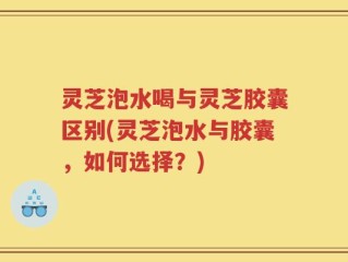 灵芝泡水喝与灵芝胶囊区别(灵芝泡水与胶囊，如何选择？)