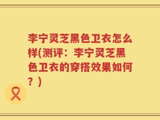 李宁灵芝黑色卫衣怎么样(测评：李宁灵芝黑色卫衣的穿搭效果如何？)