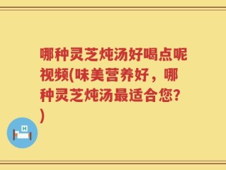 哪种灵芝炖汤好喝点呢视频(味美营养好，哪种灵芝炖汤最适合您？)