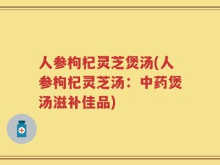 人参枸杞灵芝煲汤(人参枸杞灵芝汤：中药煲汤滋补佳品)