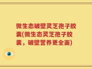 微生态破壁灵芝孢子胶囊(微生态灵芝孢子胶囊，破壁营养更全面)