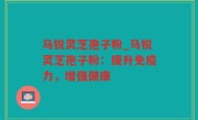 马锐灵芝孢子粉_马锐灵芝孢子粉：提升免疫力，增强健康