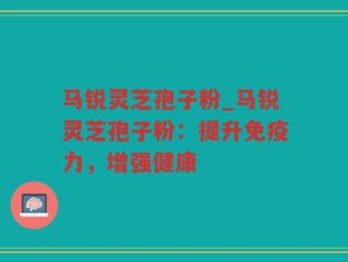 马锐灵芝孢子粉_马锐灵芝孢子粉：提升免疫力，增强健康