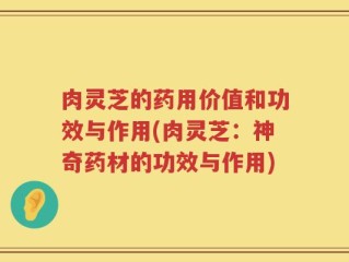 肉灵芝的药用价值和功效与作用(肉灵芝：神奇药材的功效与作用)