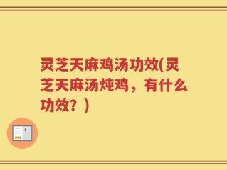 灵芝天麻鸡汤功效(灵芝天麻汤炖鸡，有什么功效？)