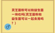 灵芝菌粉可以和益生菌一块吃吗(灵芝菌粉和益生菌可以一起食用吗？)