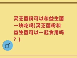 灵芝菌粉可以和益生菌一块吃吗(灵芝菌粉和益生菌可以一起食用吗？)