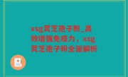 xsg灵芝孢子粉_高效增强免疫力，xsg灵芝孢子粉全面解析