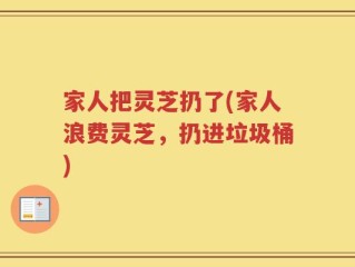 家人把灵芝扔了(家人浪费灵芝，扔进垃圾桶)