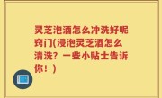 灵芝泡酒怎么冲洗好呢窍门(浸泡灵芝酒怎么清洗？一些小贴士告诉你！)
