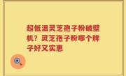 超低温灵芝孢子粉破壁机？灵芝孢子粉哪个牌子好又实惠