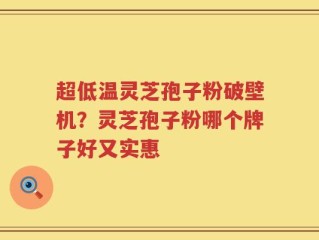 超低温灵芝孢子粉破壁机？灵芝孢子粉哪个牌子好又实惠