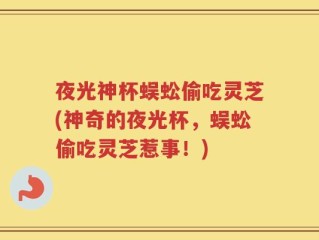 夜光神杯蜈蚣偷吃灵芝(神奇的夜光杯，蜈蚣偷吃灵芝惹事！)