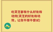 吃灵芝都有什么好处和功效(灵芝的好处和功效，让你不得不尝试)