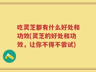 吃灵芝都有什么好处和功效(灵芝的好处和功效，让你不得不尝试)