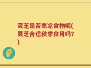 灵芝是否寒凉食物呢(灵芝合适秋季食用吗？)