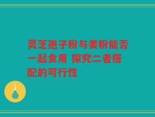 灵芝孢子粉与姜粉能否一起食用 探究二者搭配的可行性