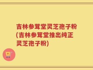吉林参茸堂灵芝孢子粉(吉林参茸堂推出纯正灵芝孢子粉)