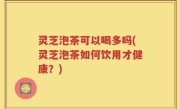 灵芝泡茶可以喝多吗(灵芝泡茶如何饮用才健康？)