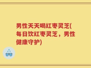 男性天天喝红枣灵芝(每日饮红枣灵芝，男性健康守护)