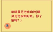 能喝灵芝泡水功效(喝灵芝泡水的好处，你了解吗？)