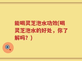能喝灵芝泡水功效(喝灵芝泡水的好处，你了解吗？)