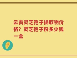 云南灵芝孢子提取物价格？灵芝孢子粉多少钱一盒