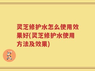 灵芝修护水怎么使用效果好(灵芝修护水使用方法及效果)