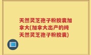 天然灵芝孢子粉胶囊加拿大(加拿大出产的纯天然灵芝孢子粉胶囊)