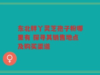 东北胖丫灵芝孢子粉哪里有 探寻其销售地点及购买渠道