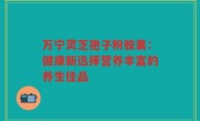 万宁灵芝孢子粉胶囊：健康新选择营养丰富的养生佳品