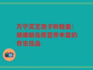 万宁灵芝孢子粉胶囊：健康新选择营养丰富的养生佳品