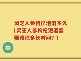 灵芝人参枸杞泡酒多久(灵芝人参枸杞泡酒需要浸泡多长时间？)