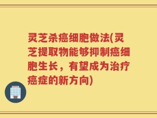 灵芝杀癌细胞做法(灵芝提取物能够抑制癌细胞生长，有望成为治疗癌症的新方向)