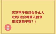 灵芝孢子粉适合什么人吃的(适合哪些人群食用灵芝孢子粉？)