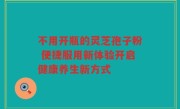 不用开瓶的灵芝孢子粉 便捷服用新体验开启健康养生新方式