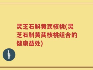 灵芝石斛黄芪核桃(灵芝石斛黄芪核桃组合的健康益处)