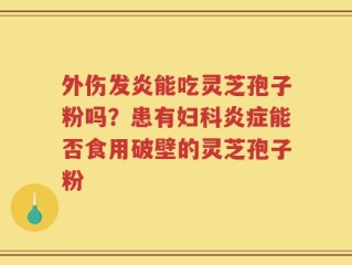 外伤发炎能吃灵芝孢子粉吗？患有妇科炎症能否食用破壁的灵芝孢子粉