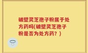 破壁灵芝孢子粉属于处方药吗(破壁灵芝孢子粉是否为处方药？)