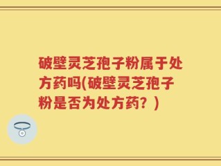 破壁灵芝孢子粉属于处方药吗(破壁灵芝孢子粉是否为处方药？)