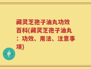 藏灵芝孢子油丸功效 百科(藏灵芝孢子油丸：功效、用法、注意事项)