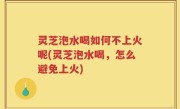 灵芝泡水喝如何不上火呢(灵芝泡水喝，怎么避免上火)