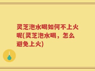 灵芝泡水喝如何不上火呢(灵芝泡水喝，怎么避免上火)