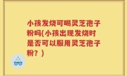小孩发烧可喝灵芝孢子粉吗(小孩出现发烧时是否可以服用灵芝孢子粉？)