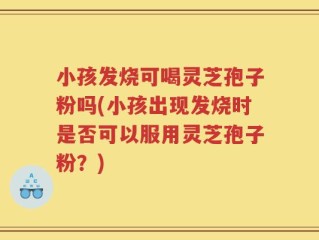 小孩发烧可喝灵芝孢子粉吗(小孩出现发烧时是否可以服用灵芝孢子粉？)