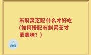 石斛灵芝配什么才好吃(如何搭配石斛灵芝才更美味？)