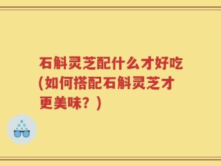 石斛灵芝配什么才好吃(如何搭配石斛灵芝才更美味？)