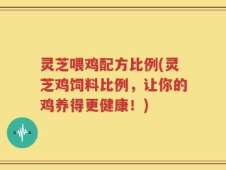 灵芝喂鸡配方比例(灵芝鸡饲料比例，让你的鸡养得更健康！)